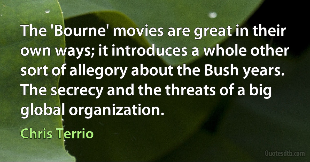 The 'Bourne' movies are great in their own ways; it introduces a whole other sort of allegory about the Bush years. The secrecy and the threats of a big global organization. (Chris Terrio)