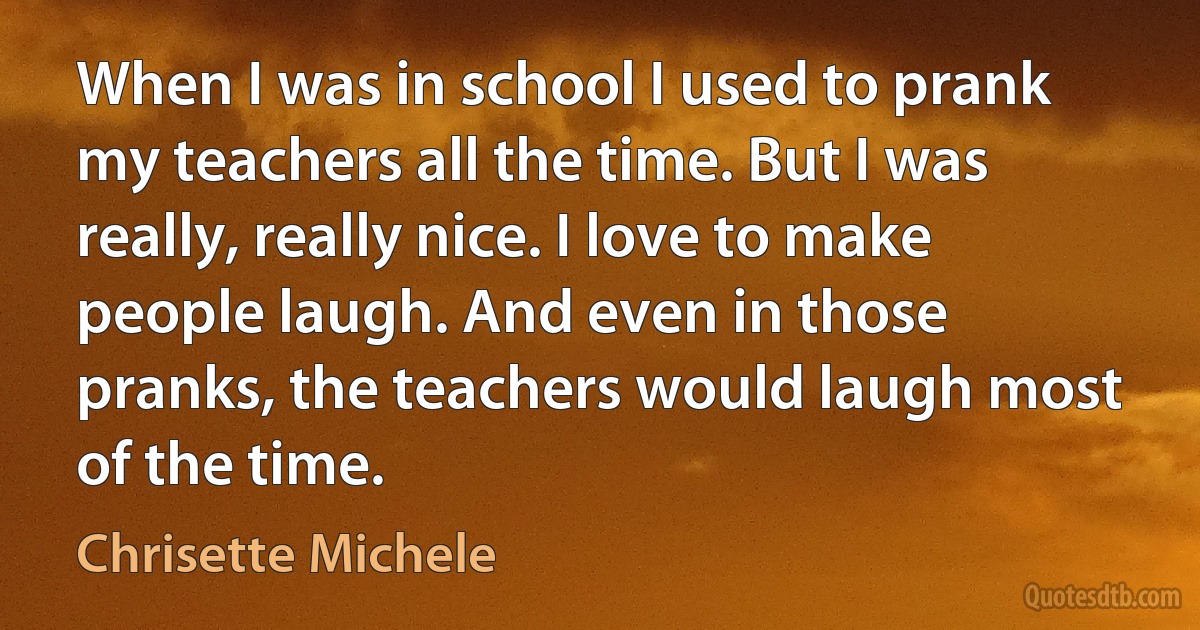 When I was in school I used to prank my teachers all the time. But I was really, really nice. I love to make people laugh. And even in those pranks, the teachers would laugh most of the time. (Chrisette Michele)