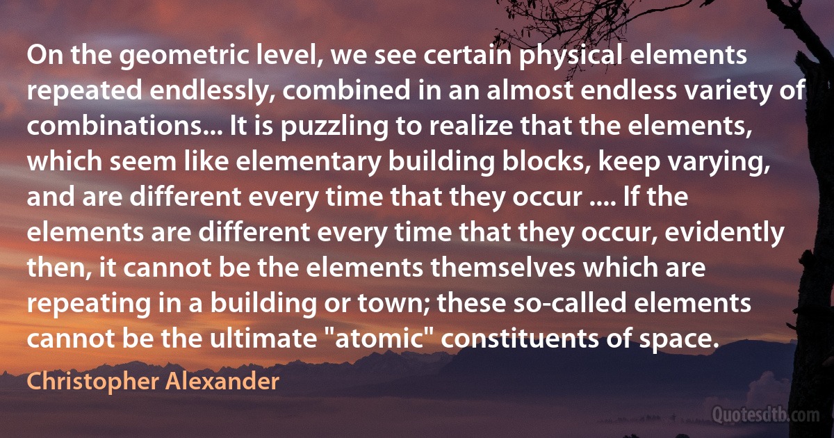 On the geometric level, we see certain physical elements repeated endlessly, combined in an almost endless variety of combinations... It is puzzling to realize that the elements, which seem like elementary building blocks, keep varying, and are different every time that they occur .... If the elements are different every time that they occur, evidently then, it cannot be the elements themselves which are repeating in a building or town; these so-called elements cannot be the ultimate "atomic" constituents of space. (Christopher Alexander)