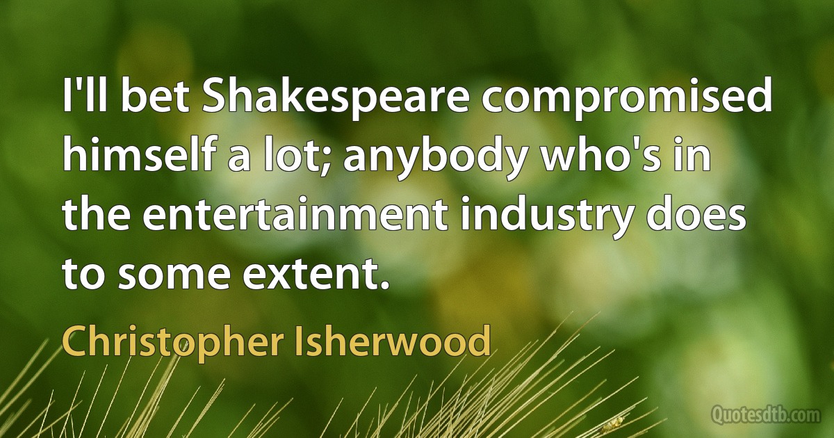 I'll bet Shakespeare compromised himself a lot; anybody who's in the entertainment industry does to some extent. (Christopher Isherwood)