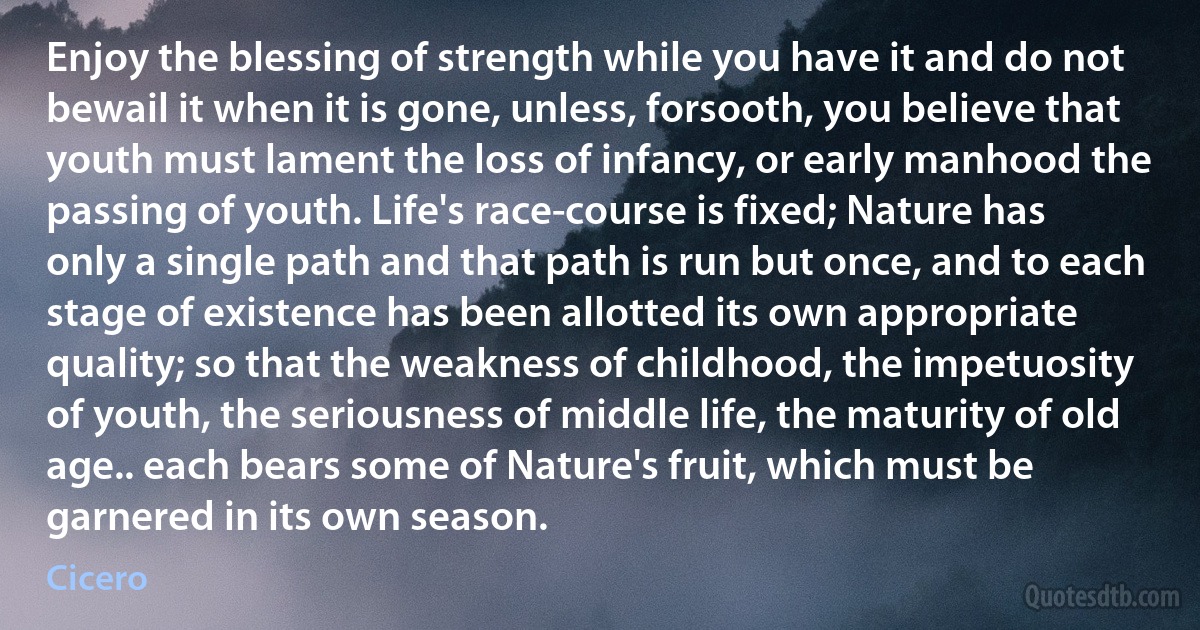 Enjoy the blessing of strength while you have it and do not bewail it when it is gone, unless, forsooth, you believe that youth must lament the loss of infancy, or early manhood the passing of youth. Life's race-course is fixed; Nature has only a single path and that path is run but once, and to each stage of existence has been allotted its own appropriate quality; so that the weakness of childhood, the impetuosity of youth, the seriousness of middle life, the maturity of old age.. each bears some of Nature's fruit, which must be garnered in its own season. (Cicero)