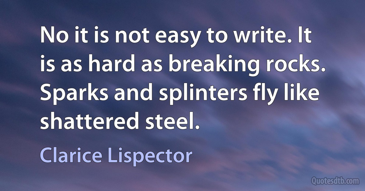 No it is not easy to write. It is as hard as breaking rocks. Sparks and splinters fly like shattered steel. (Clarice Lispector)