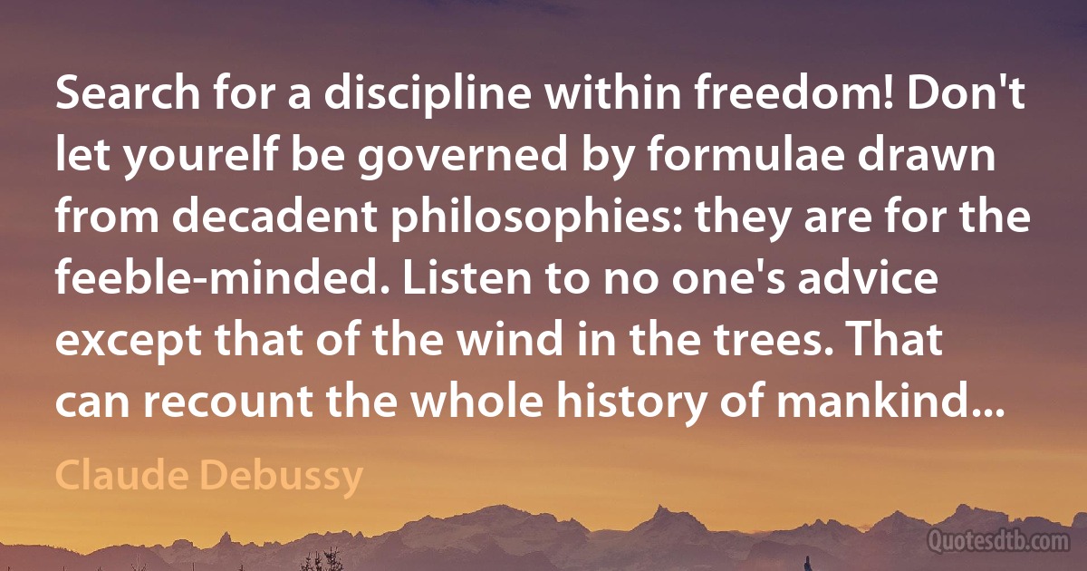 Search for a discipline within freedom! Don't let yourelf be governed by formulae drawn from decadent philosophies: they are for the feeble-minded. Listen to no one's advice except that of the wind in the trees. That can recount the whole history of mankind... (Claude Debussy)