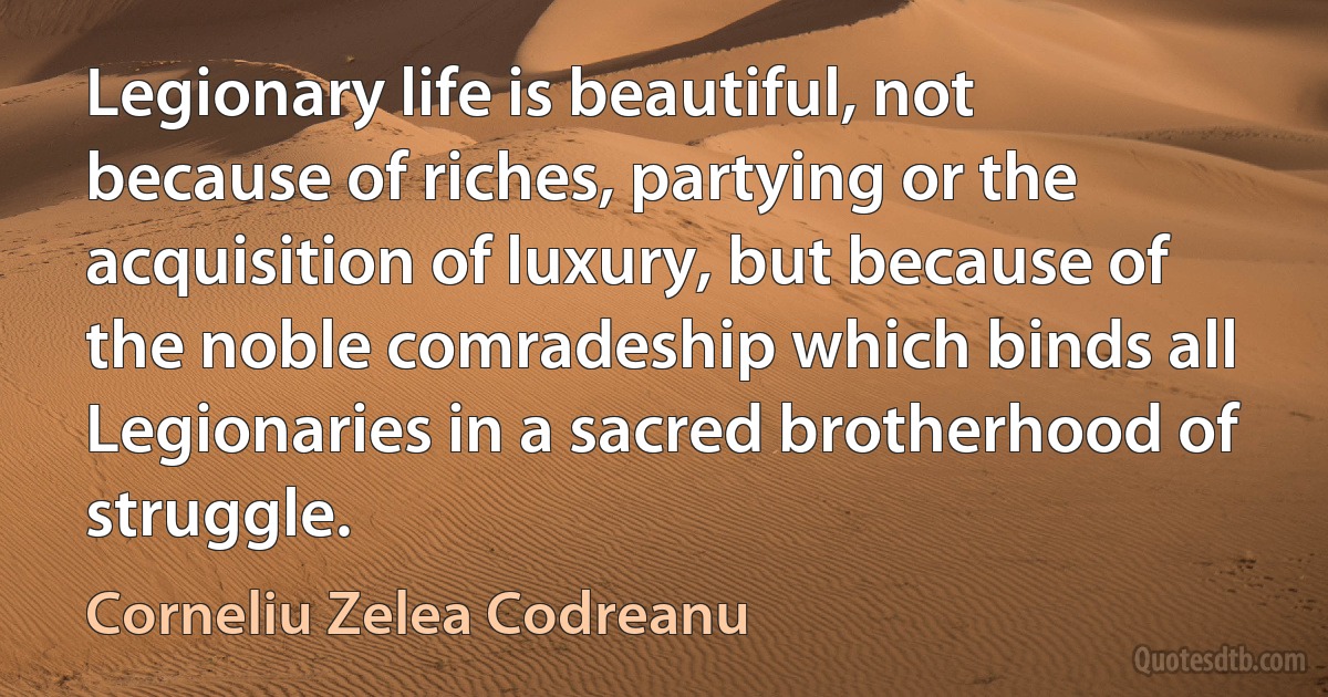 Legionary life is beautiful, not because of riches, partying or the acquisition of luxury, but because of the noble comradeship which binds all Legionaries in a sacred brotherhood of struggle. (Corneliu Zelea Codreanu)