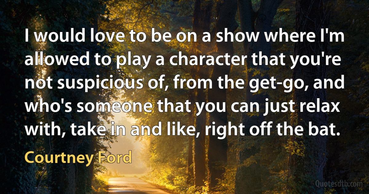 I would love to be on a show where I'm allowed to play a character that you're not suspicious of, from the get-go, and who's someone that you can just relax with, take in and like, right off the bat. (Courtney Ford)