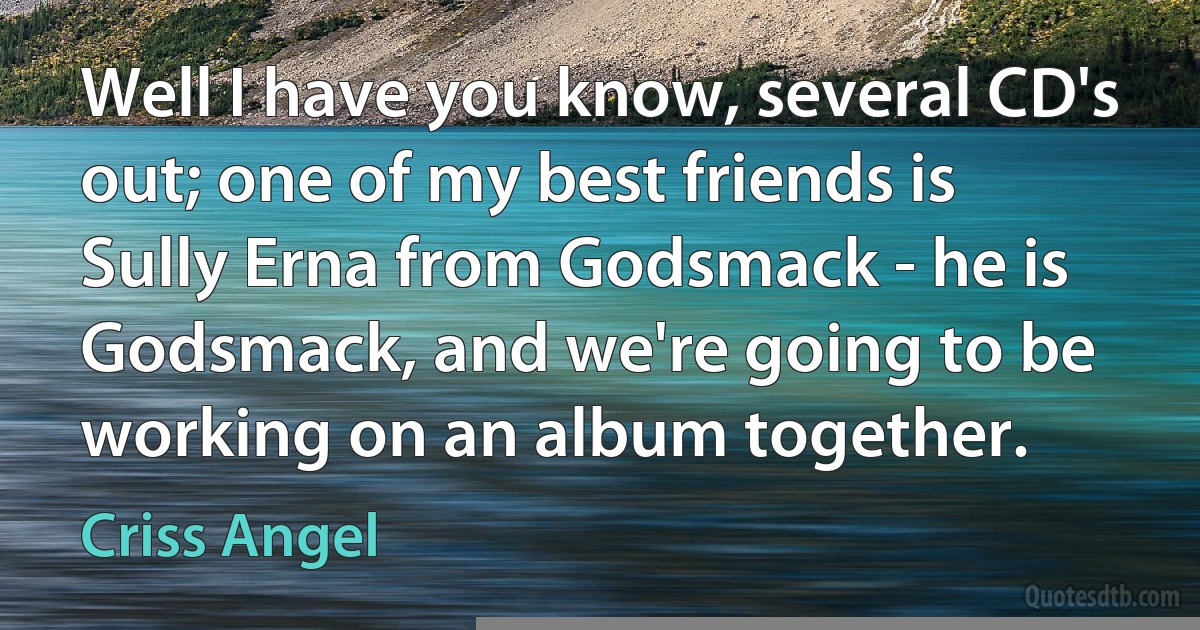 Well I have you know, several CD's out; one of my best friends is Sully Erna from Godsmack - he is Godsmack, and we're going to be working on an album together. (Criss Angel)