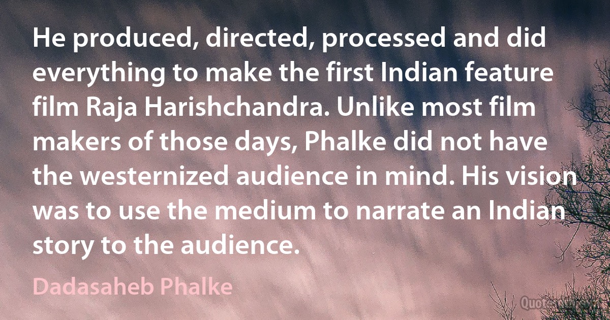 He produced, directed, processed and did everything to make the first Indian feature film Raja Harishchandra. Unlike most film makers of those days, Phalke did not have the westernized audience in mind. His vision was to use the medium to narrate an Indian story to the audience. (Dadasaheb Phalke)