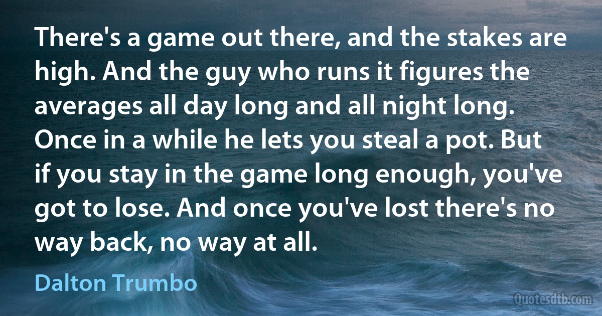 There's a game out there, and the stakes are high. And the guy who runs it figures the averages all day long and all night long. Once in a while he lets you steal a pot. But if you stay in the game long enough, you've got to lose. And once you've lost there's no way back, no way at all. (Dalton Trumbo)