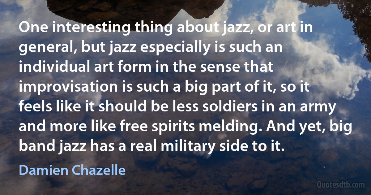 One interesting thing about jazz, or art in general, but jazz especially is such an individual art form in the sense that improvisation is such a big part of it, so it feels like it should be less soldiers in an army and more like free spirits melding. And yet, big band jazz has a real military side to it. (Damien Chazelle)