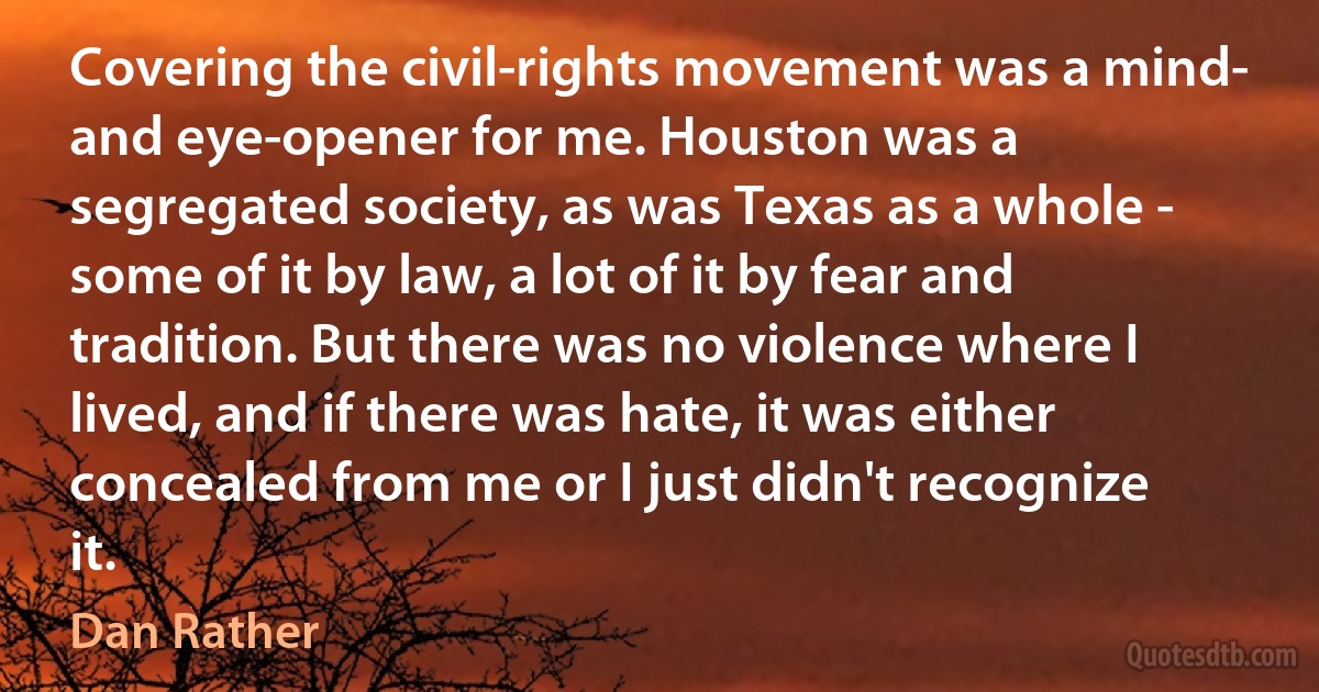 Covering the civil-rights movement was a mind- and eye-opener for me. Houston was a segregated society, as was Texas as a whole - some of it by law, a lot of it by fear and tradition. But there was no violence where I lived, and if there was hate, it was either concealed from me or I just didn't recognize it. (Dan Rather)