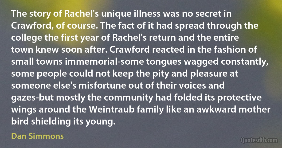 The story of Rachel's unique illness was no secret in Crawford, of course. The fact of it had spread through the college the first year of Rachel's return and the entire town knew soon after. Crawford reacted in the fashion of small towns immemorial-some tongues wagged constantly, some people could not keep the pity and pleasure at someone else's misfortune out of their voices and gazes-but mostly the community had folded its protective wings around the Weintraub family like an awkward mother bird shielding its young. (Dan Simmons)