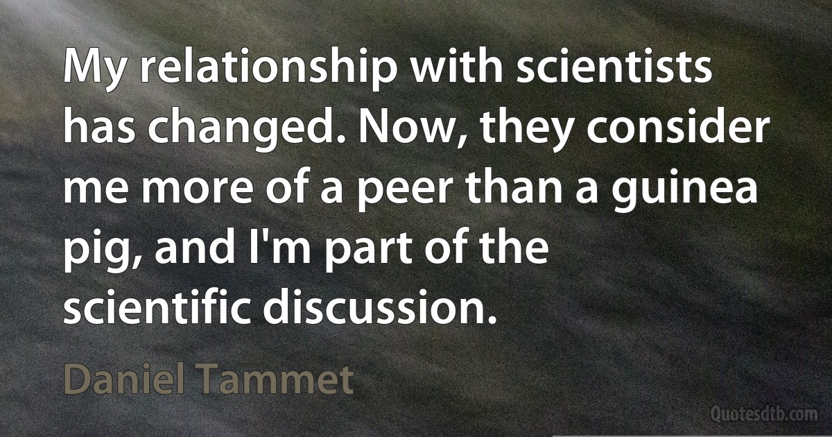 My relationship with scientists has changed. Now, they consider me more of a peer than a guinea pig, and I'm part of the scientific discussion. (Daniel Tammet)