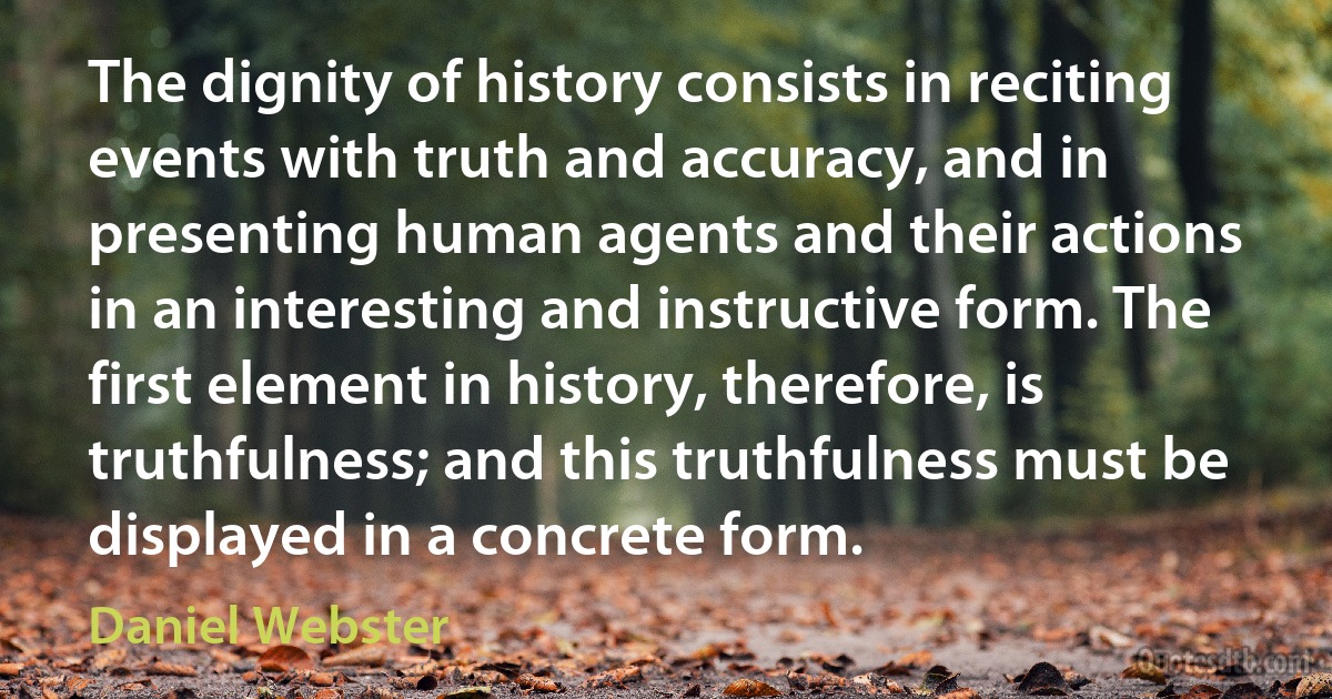 The dignity of history consists in reciting events with truth and accuracy, and in presenting human agents and their actions in an interesting and instructive form. The first element in history, therefore, is truthfulness; and this truthfulness must be displayed in a concrete form. (Daniel Webster)