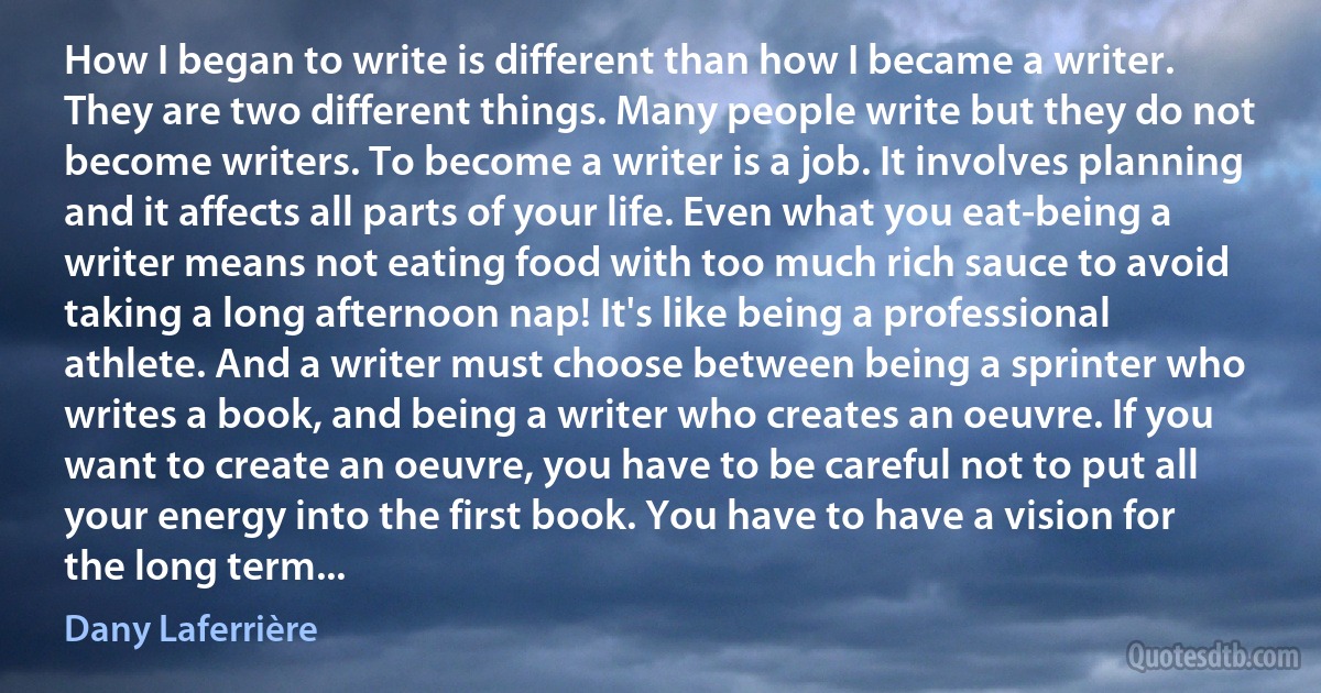 How I began to write is different than how I became a writer. They are two different things. Many people write but they do not become writers. To become a writer is a job. It involves planning and it affects all parts of your life. Even what you eat-being a writer means not eating food with too much rich sauce to avoid taking a long afternoon nap! It's like being a professional athlete. And a writer must choose between being a sprinter who writes a book, and being a writer who creates an oeuvre. If you want to create an oeuvre, you have to be careful not to put all your energy into the first book. You have to have a vision for the long term... (Dany Laferrière)