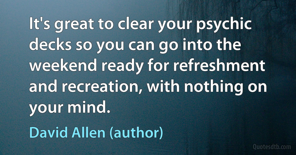 It's great to clear your psychic decks so you can go into the weekend ready for refreshment and recreation, with nothing on your mind. (David Allen (author))