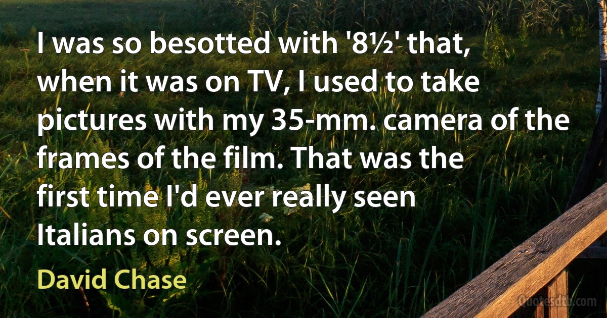 I was so besotted with '8½' that, when it was on TV, I used to take pictures with my 35-mm. camera of the frames of the film. That was the first time I'd ever really seen Italians on screen. (David Chase)