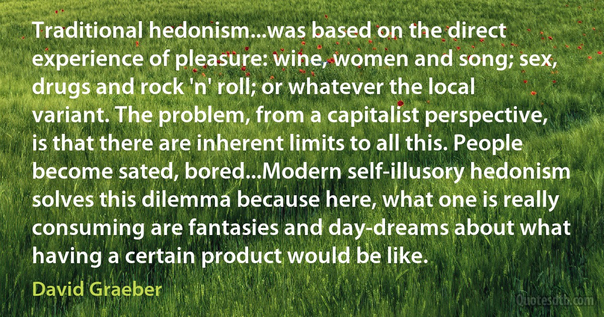 Traditional hedonism...was based on the direct experience of pleasure: wine, women and song; sex, drugs and rock 'n' roll; or whatever the local variant. The problem, from a capitalist perspective, is that there are inherent limits to all this. People become sated, bored...Modern self-illusory hedonism solves this dilemma because here, what one is really consuming are fantasies and day-dreams about what having a certain product would be like. (David Graeber)