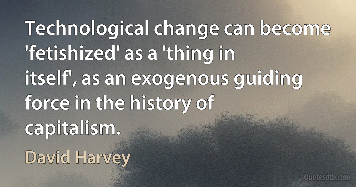 Technological change can become 'fetishized' as a 'thing in itself', as an exogenous guiding force in the history of capitalism. (David Harvey)