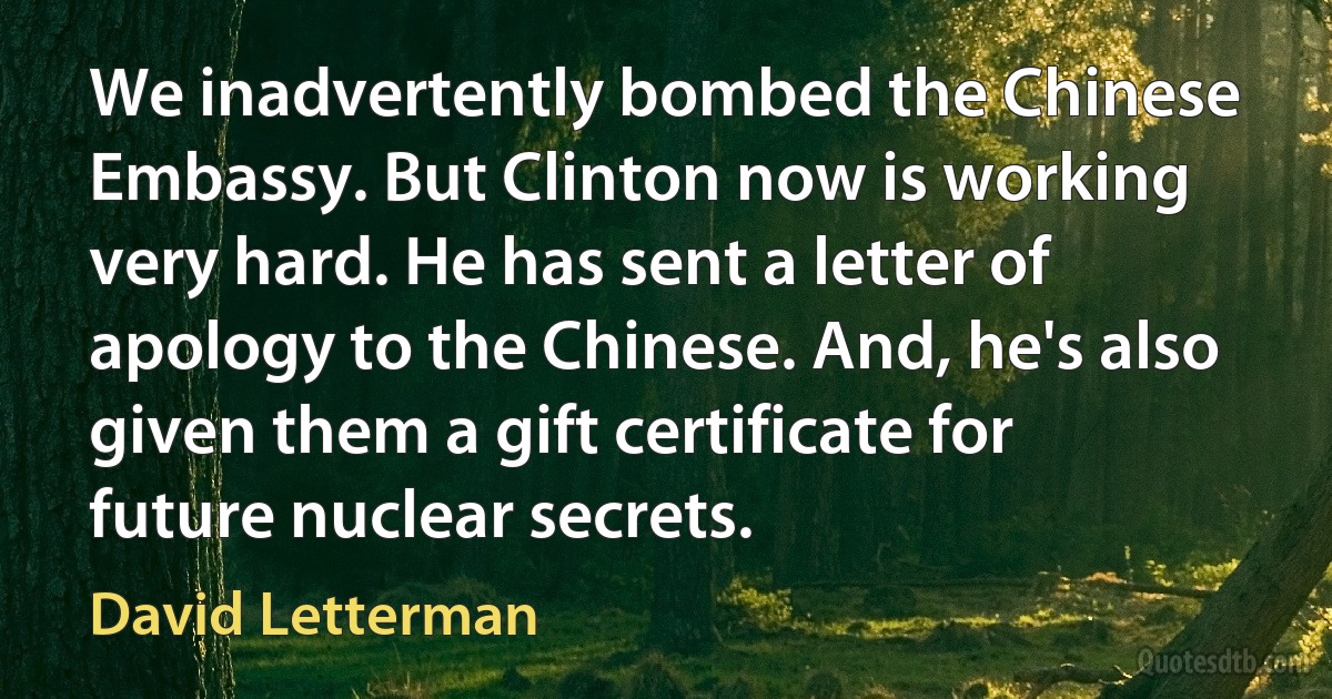 We inadvertently bombed the Chinese Embassy. But Clinton now is working very hard. He has sent a letter of apology to the Chinese. And, he's also given them a gift certificate for future nuclear secrets. (David Letterman)