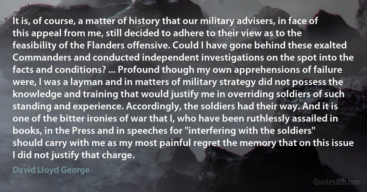 It is, of course, a matter of history that our military advisers, in face of this appeal from me, still decided to adhere to their view as to the feasibility of the Flanders offensive. Could I have gone behind these exalted Commanders and conducted independent investigations on the spot into the facts and conditions? ... Profound though my own apprehensions of failure were, I was a layman and in matters of military strategy did not possess the knowledge and training that would justify me in overriding soldiers of such standing and experience. Accordingly, the soldiers had their way. And it is one of the bitter ironies of war that I, who have been ruthlessly assailed in books, in the Press and in speeches for "interfering with the soldiers" should carry with me as my most painful regret the memory that on this issue I did not justify that charge. (David Lloyd George)