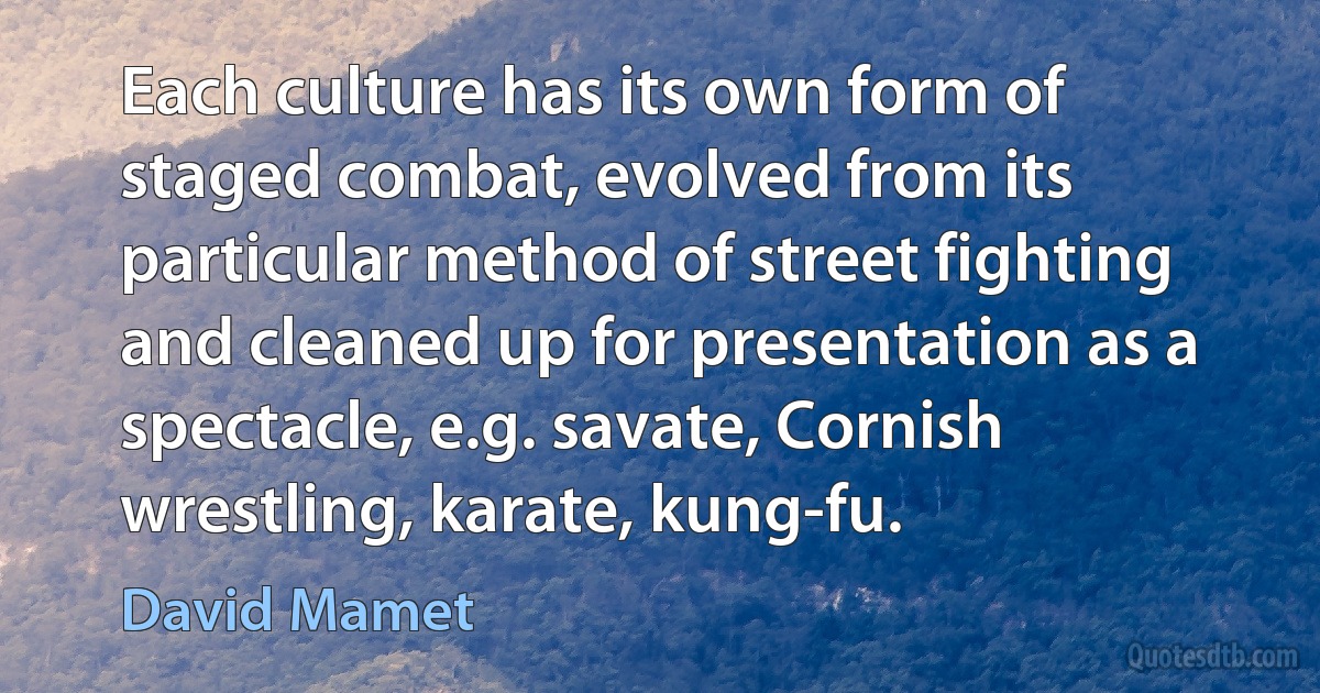 Each culture has its own form of staged combat, evolved from its particular method of street fighting and cleaned up for presentation as a spectacle, e.g. savate, Cornish wrestling, karate, kung-fu. (David Mamet)