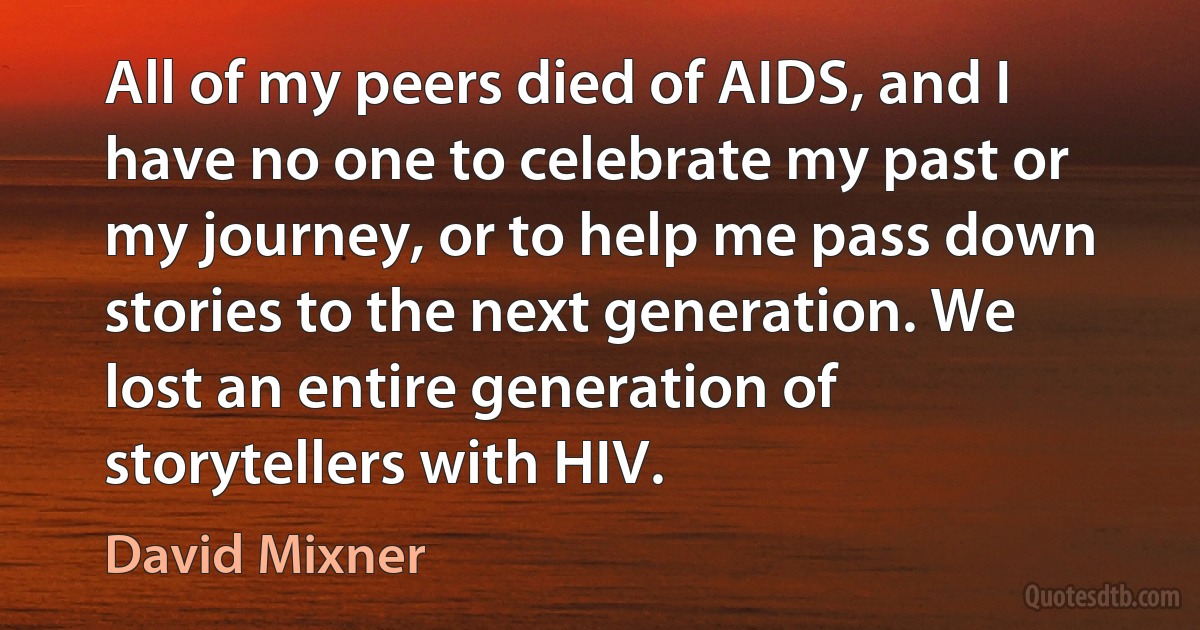 All of my peers died of AIDS, and I have no one to celebrate my past or my journey, or to help me pass down stories to the next generation. We lost an entire generation of storytellers with HIV. (David Mixner)