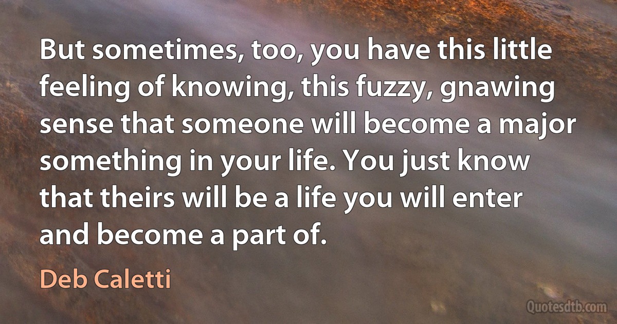 But sometimes, too, you have this little feeling of knowing, this fuzzy, gnawing sense that someone will become a major something in your life. You just know that theirs will be a life you will enter and become a part of. (Deb Caletti)