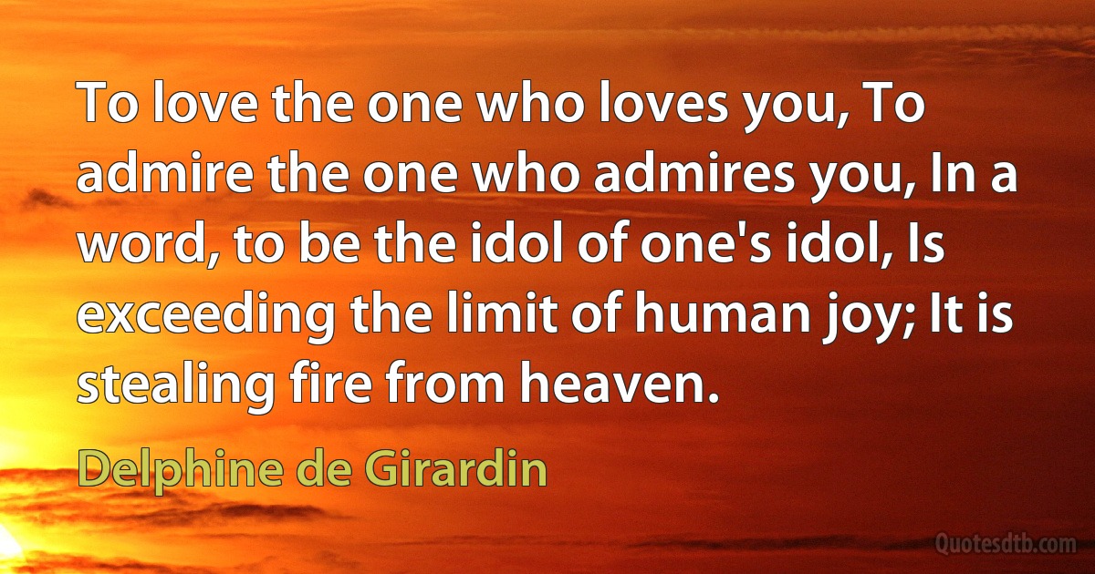 To love the one who loves you, To admire the one who admires you, In a word, to be the idol of one's idol, Is exceeding the limit of human joy; It is stealing fire from heaven. (Delphine de Girardin)