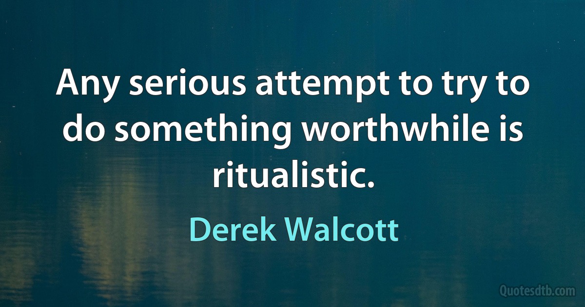 Any serious attempt to try to do something worthwhile is ritualistic. (Derek Walcott)