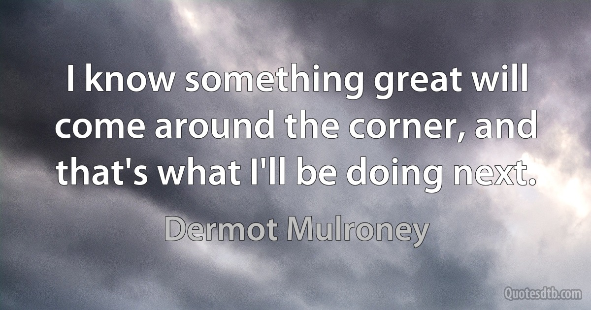 I know something great will come around the corner, and that's what I'll be doing next. (Dermot Mulroney)