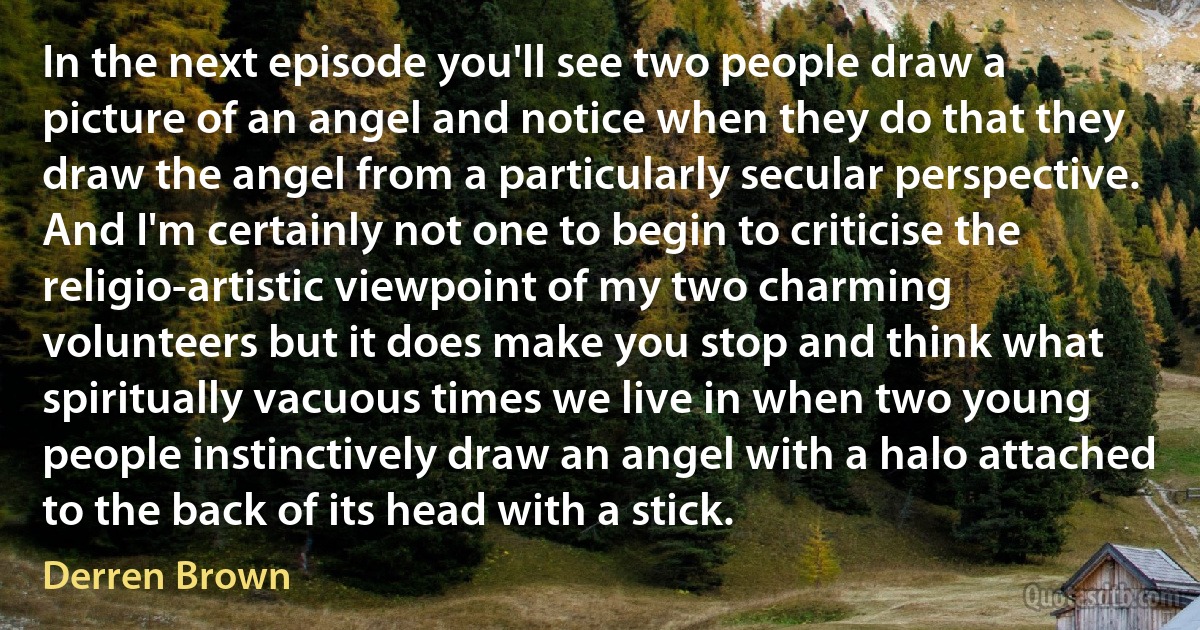 In the next episode you'll see two people draw a picture of an angel and notice when they do that they draw the angel from a particularly secular perspective. And I'm certainly not one to begin to criticise the religio-artistic viewpoint of my two charming volunteers but it does make you stop and think what spiritually vacuous times we live in when two young people instinctively draw an angel with a halo attached to the back of its head with a stick. (Derren Brown)