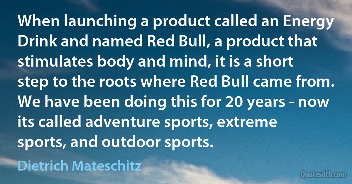 When launching a product called an Energy Drink and named Red Bull, a product that stimulates body and mind, it is a short step to the roots where Red Bull came from. We have been doing this for 20 years - now its called adventure sports, extreme sports, and outdoor sports. (Dietrich Mateschitz)