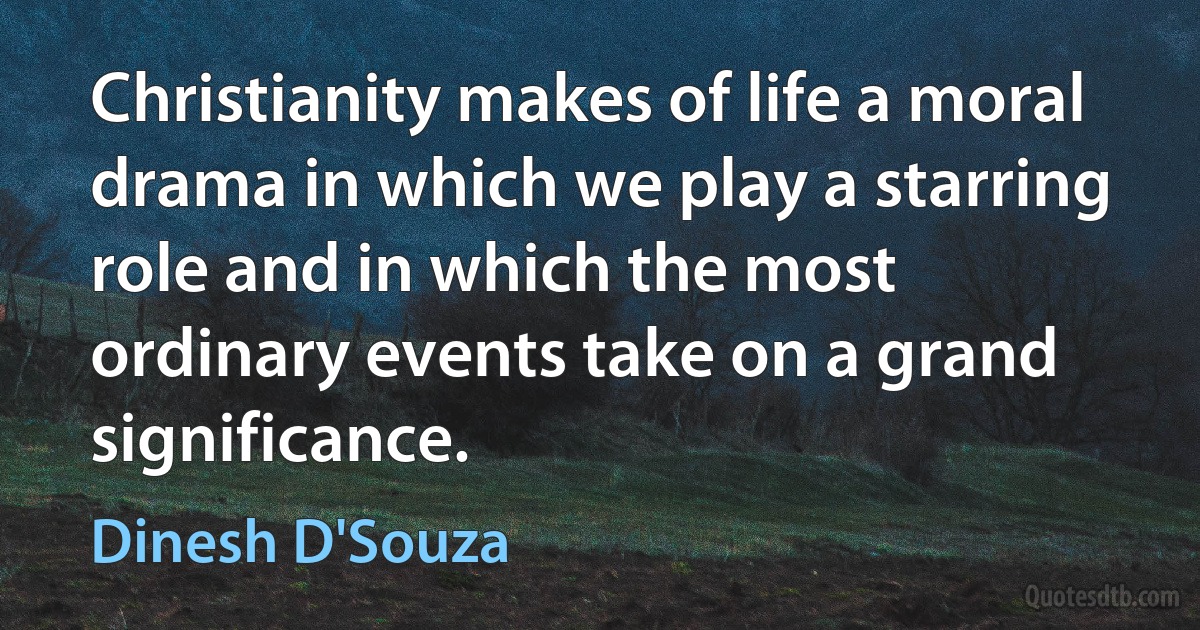 Christianity makes of life a moral drama in which we play a starring role and in which the most ordinary events take on a grand significance. (Dinesh D'Souza)