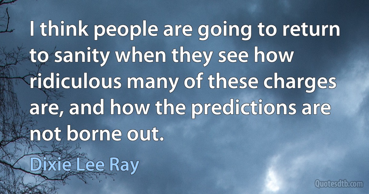 I think people are going to return to sanity when they see how ridiculous many of these charges are, and how the predictions are not borne out. (Dixie Lee Ray)