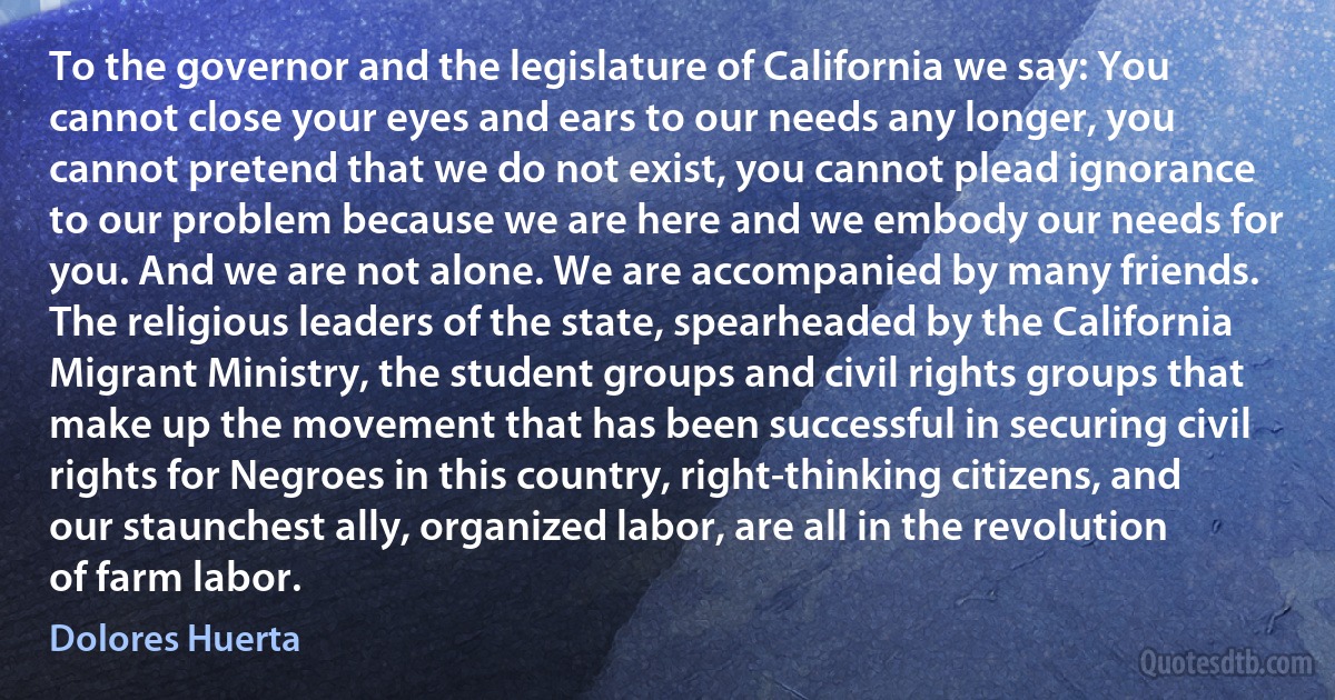 To the governor and the legislature of California we say: You cannot close your eyes and ears to our needs any longer, you cannot pretend that we do not exist, you cannot plead ignorance to our problem because we are here and we embody our needs for you. And we are not alone. We are accompanied by many friends. The religious leaders of the state, spearheaded by the California Migrant Ministry, the student groups and civil rights groups that make up the movement that has been successful in securing civil rights for Negroes in this country, right-thinking citizens, and our staunchest ally, organized labor, are all in the revolution of farm labor. (Dolores Huerta)