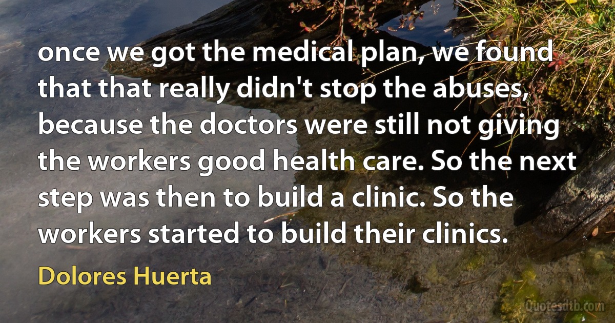 once we got the medical plan, we found that that really didn't stop the abuses, because the doctors were still not giving the workers good health care. So the next step was then to build a clinic. So the workers started to build their clinics. (Dolores Huerta)