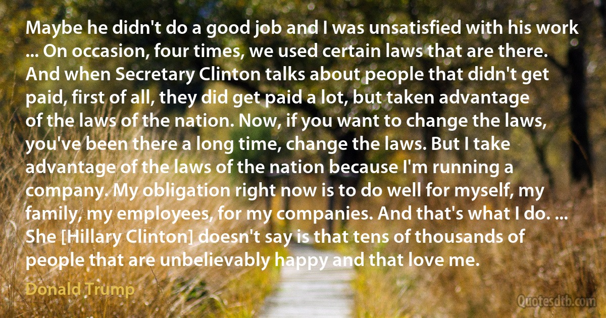 Maybe he didn't do a good job and I was unsatisfied with his work ... On occasion, four times, we used certain laws that are there. And when Secretary Clinton talks about people that didn't get paid, first of all, they did get paid a lot, but taken advantage of the laws of the nation. Now, if you want to change the laws, you've been there a long time, change the laws. But I take advantage of the laws of the nation because I'm running a company. My obligation right now is to do well for myself, my family, my employees, for my companies. And that's what I do. ... She [Hillary Clinton] doesn't say is that tens of thousands of people that are unbelievably happy and that love me. (Donald Trump)