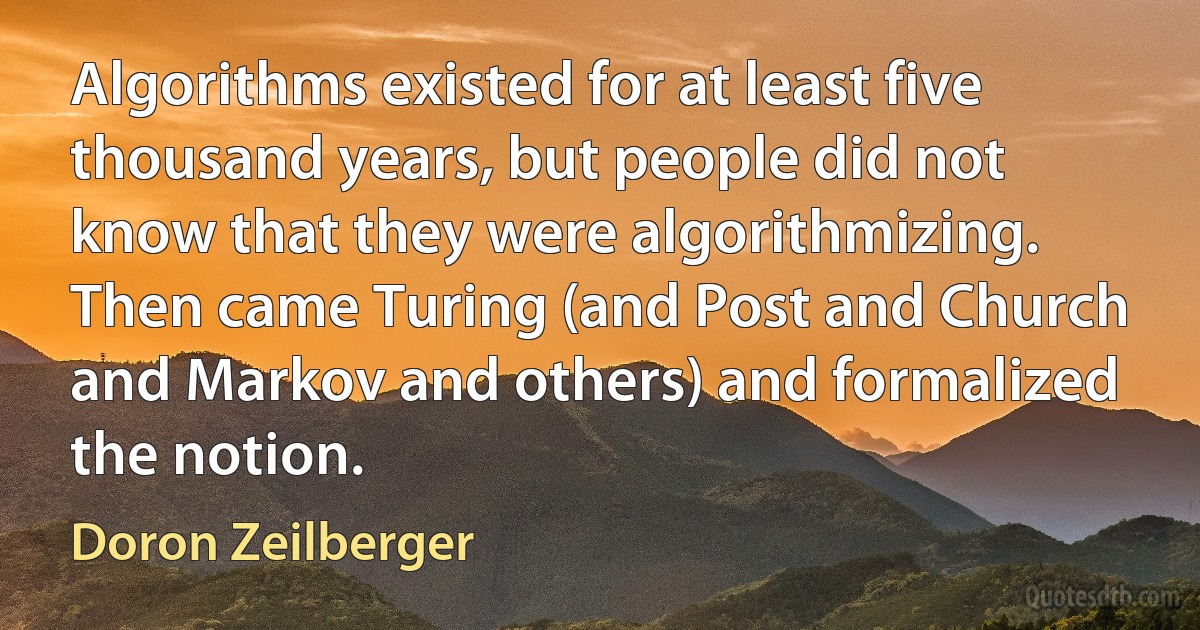 Algorithms existed for at least five thousand years, but people did not know that they were algorithmizing. Then came Turing (and Post and Church and Markov and others) and formalized the notion. (Doron Zeilberger)