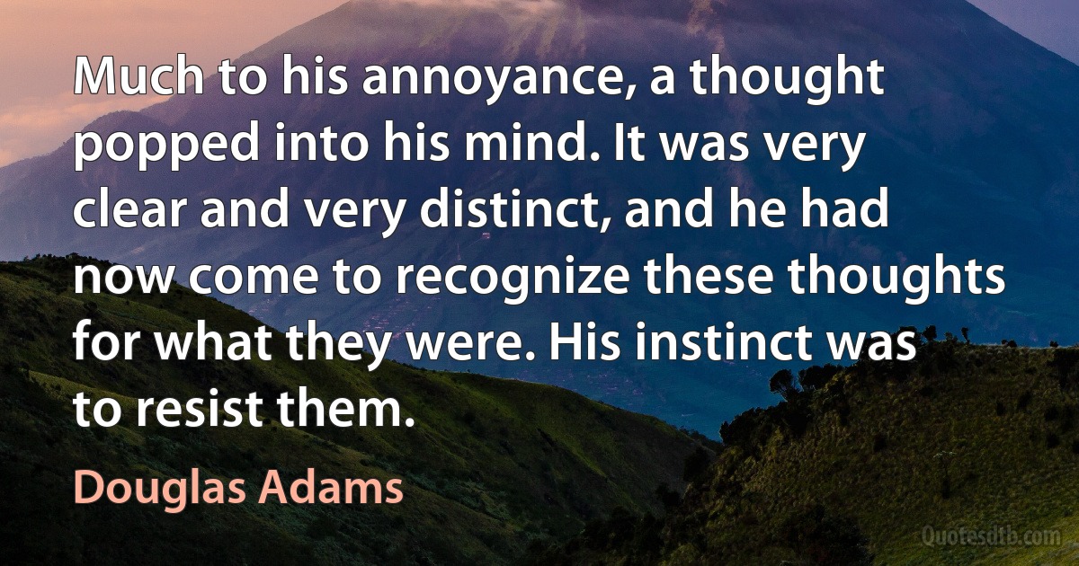 Much to his annoyance, a thought popped into his mind. It was very clear and very distinct, and he had now come to recognize these thoughts for what they were. His instinct was to resist them. (Douglas Adams)