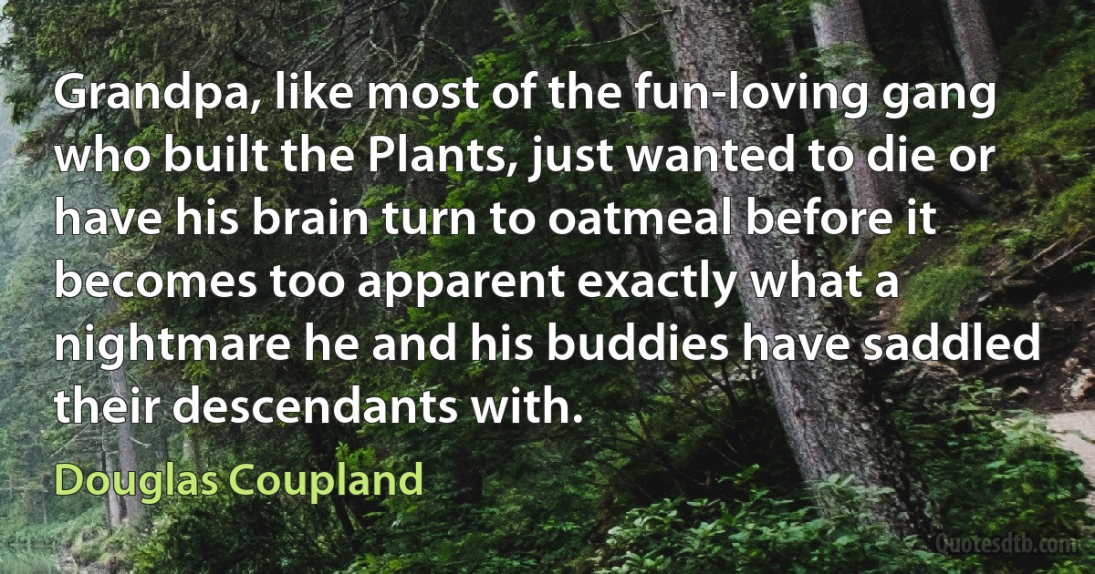 Grandpa, like most of the fun-loving gang who built the Plants, just wanted to die or have his brain turn to oatmeal before it becomes too apparent exactly what a nightmare he and his buddies have saddled their descendants with. (Douglas Coupland)