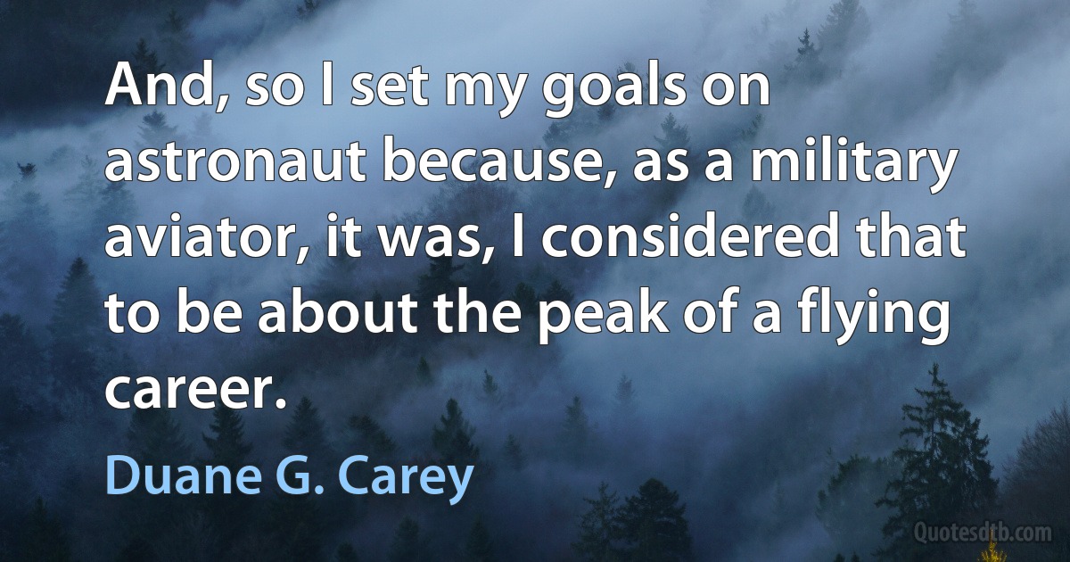 And, so I set my goals on astronaut because, as a military aviator, it was, I considered that to be about the peak of a flying career. (Duane G. Carey)