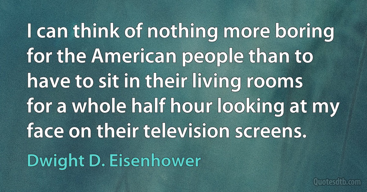 I can think of nothing more boring for the American people than to have to sit in their living rooms for a whole half hour looking at my face on their television screens. (Dwight D. Eisenhower)