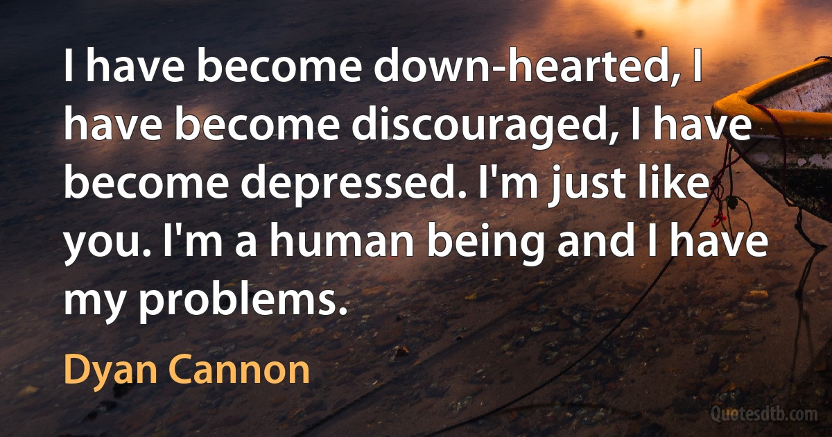 I have become down-hearted, I have become discouraged, I have become depressed. I'm just like you. I'm a human being and I have my problems. (Dyan Cannon)