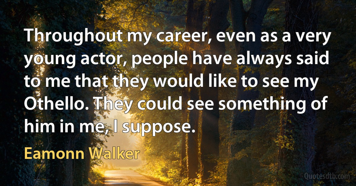 Throughout my career, even as a very young actor, people have always said to me that they would like to see my Othello. They could see something of him in me, I suppose. (Eamonn Walker)