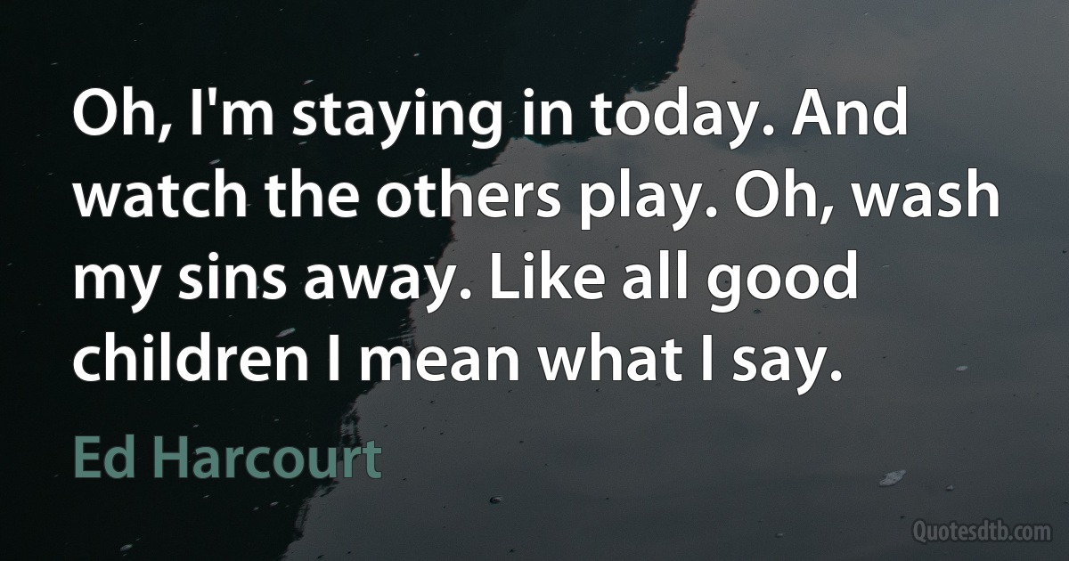 Oh, I'm staying in today. And watch the others play. Oh, wash my sins away. Like all good children I mean what I say. (Ed Harcourt)