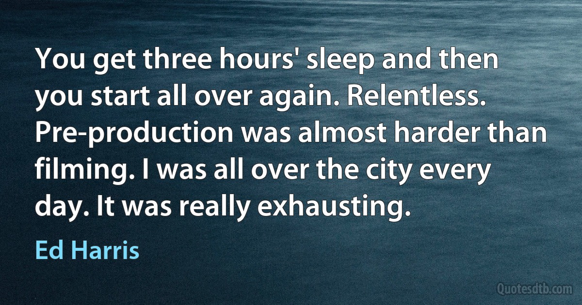 You get three hours' sleep and then you start all over again. Relentless. Pre-production was almost harder than filming. I was all over the city every day. It was really exhausting. (Ed Harris)