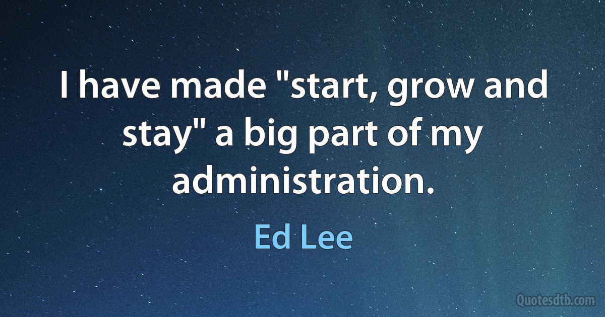 I have made "start, grow and stay" a big part of my administration. (Ed Lee)