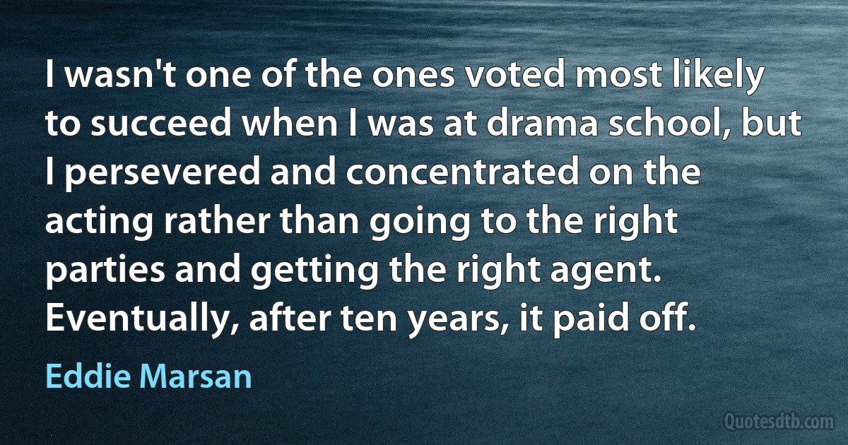 I wasn't one of the ones voted most likely to succeed when I was at drama school, but I persevered and concentrated on the acting rather than going to the right parties and getting the right agent. Eventually, after ten years, it paid off. (Eddie Marsan)