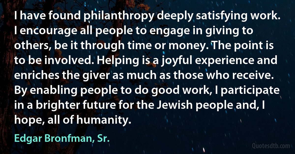 I have found philanthropy deeply satisfying work. I encourage all people to engage in giving to others, be it through time or money. The point is to be involved. Helping is a joyful experience and enriches the giver as much as those who receive. By enabling people to do good work, I participate in a brighter future for the Jewish people and, I hope, all of humanity. (Edgar Bronfman, Sr.)