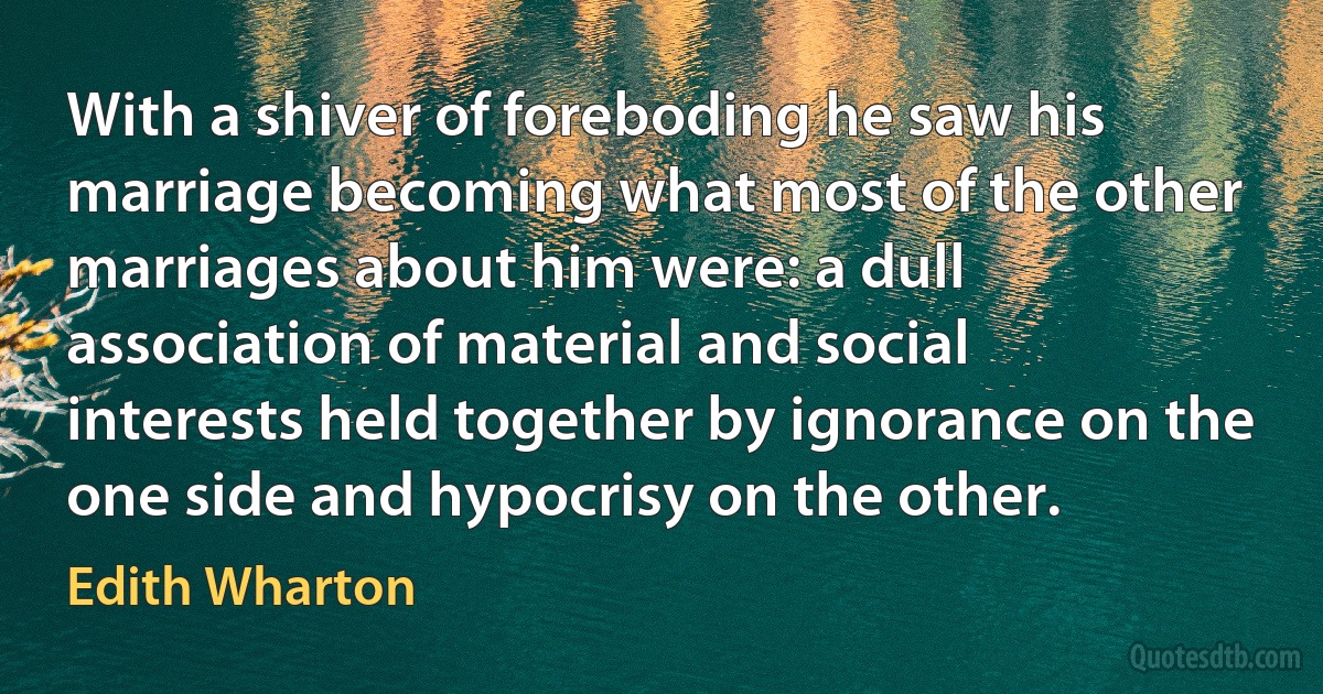 With a shiver of foreboding he saw his marriage becoming what most of the other marriages about him were: a dull association of material and social interests held together by ignorance on the one side and hypocrisy on the other. (Edith Wharton)